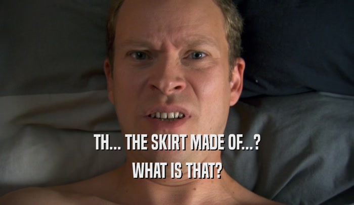 TH... THE SKIRT MADE OF...? WHAT IS THAT? 