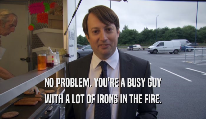 NO PROBLEM. YOU'RE A BUSY GUY WITH A LOT OF IRONS IN THE FIRE. 