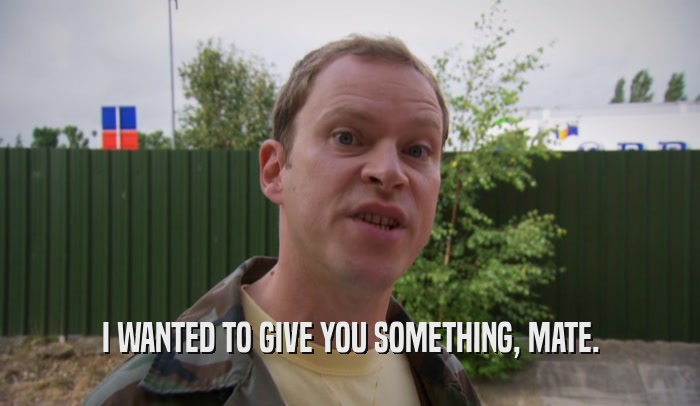 I WANTED TO GIVE YOU SOMETHING, MATE.  
