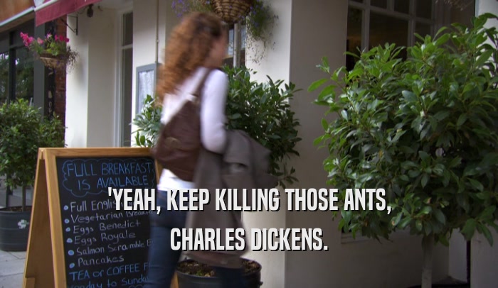 'YEAH, KEEP KILLING THOSE ANTS, CHARLES DICKENS. 