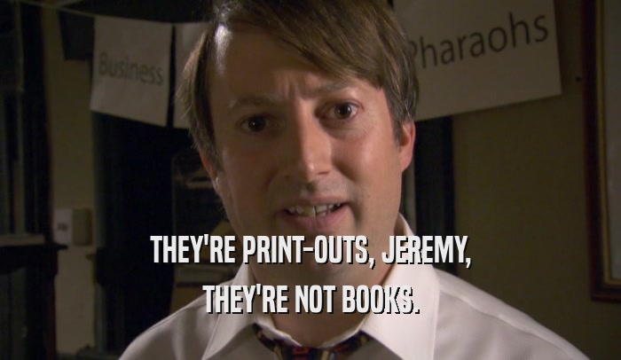 THEY'RE PRINT-OUTS, JEREMY, THEY'RE NOT BOOKS. 