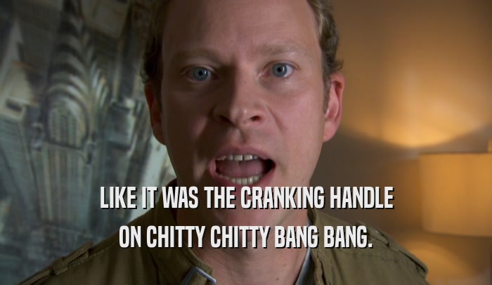 LIKE IT WAS THE CRANKING HANDLE ON CHITTY CHITTY BANG BANG. 