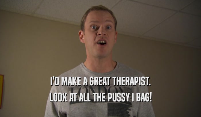 I'D MAKE A GREAT THERAPIST. LOOK AT ALL THE PUSSY I BAG! 