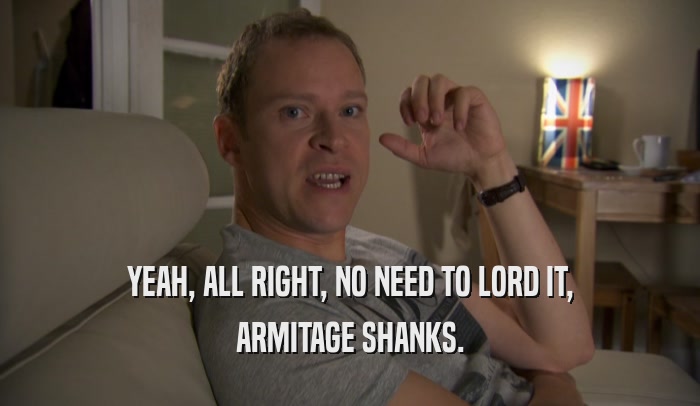 YEAH, ALL RIGHT, NO NEED TO LORD IT, ARMITAGE SHANKS. 