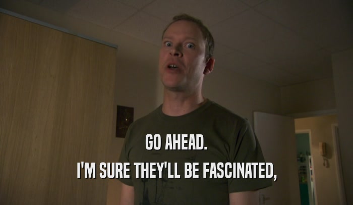 GO AHEAD. I'M SURE THEY'LL BE FASCINATED, 