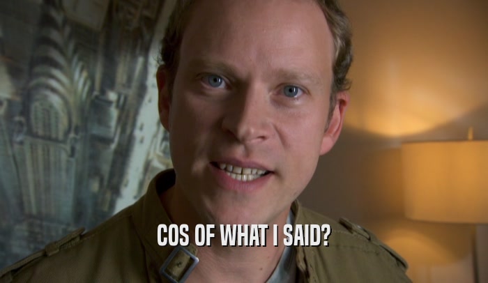 COS OF WHAT I SAID?  