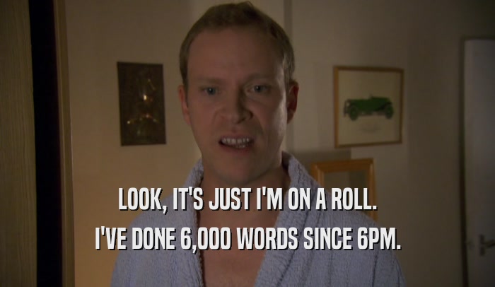 LOOK, IT'S JUST I'M ON A ROLL. I'VE DONE 6,000 WORDS SINCE 6PM. 
