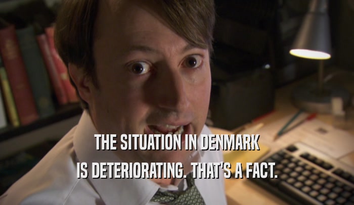 THE SITUATION IN DENMARK IS DETERIORATING. THAT'S A FACT. 