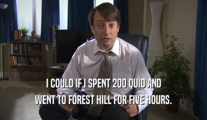 I COULD IF I SPENT 200 QUID AND WENT TO FOREST HILL FOR FIVE HOURS. 