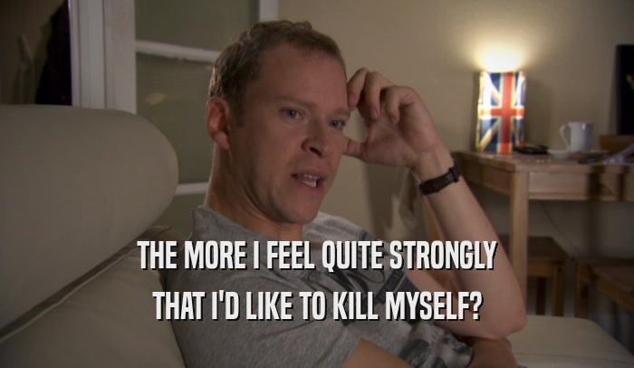 THE MORE I FEEL QUITE STRONGLY THAT I'D LIKE TO KILL MYSELF? 