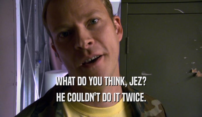 WHAT DO YOU THINK, JEZ? HE COULDN'T DO IT TWICE. 