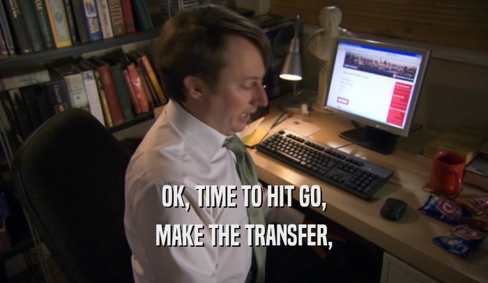 OK, TIME TO HIT GO, MAKE THE TRANSFER, 
