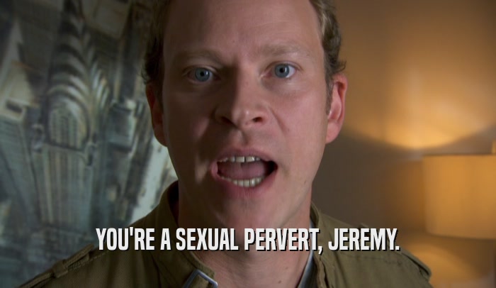 YOU'RE A SEXUAL PERVERT, JEREMY.  
