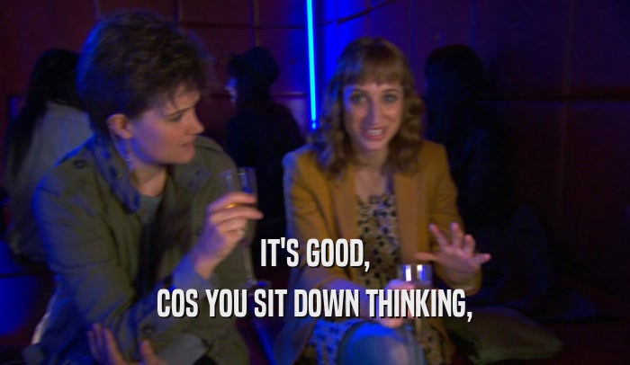 IT'S GOOD, COS YOU SIT DOWN THINKING, 