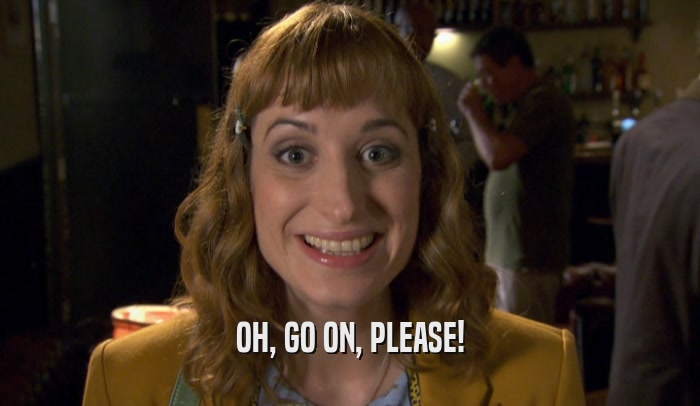 OH, GO ON, PLEASE!  