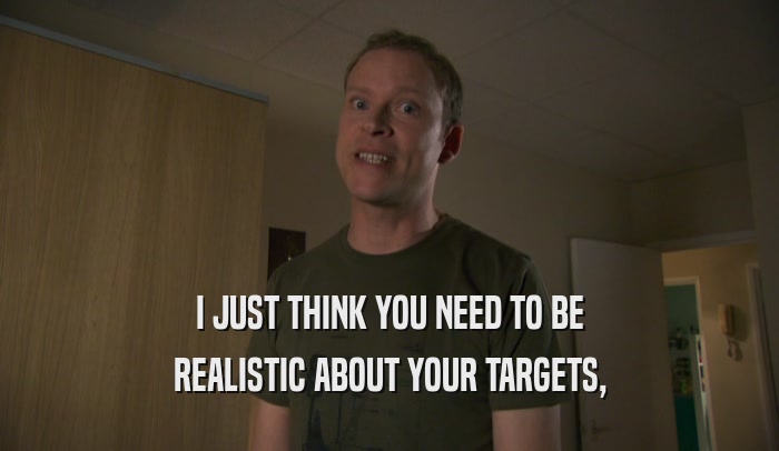 I JUST THINK YOU NEED TO BE REALISTIC ABOUT YOUR TARGETS, 
