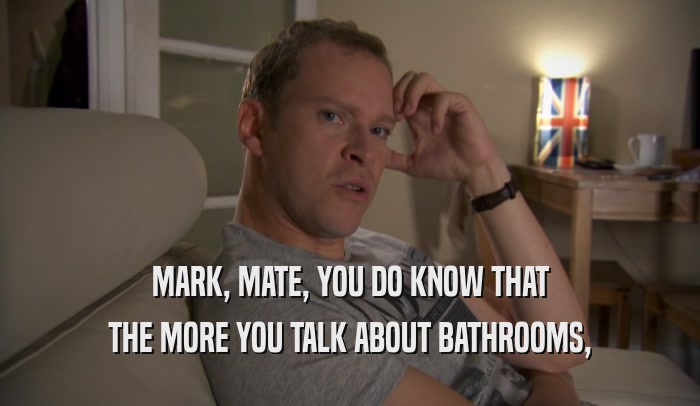 MARK, MATE, YOU DO KNOW THAT THE MORE YOU TALK ABOUT BATHROOMS, 