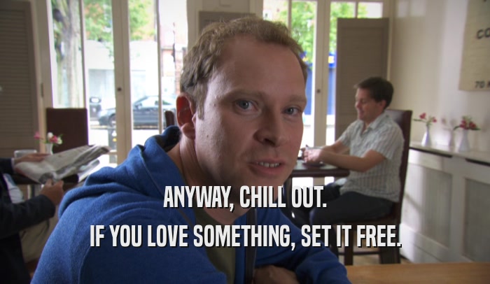 ANYWAY, CHILL OUT. IF YOU LOVE SOMETHING, SET IT FREE. 