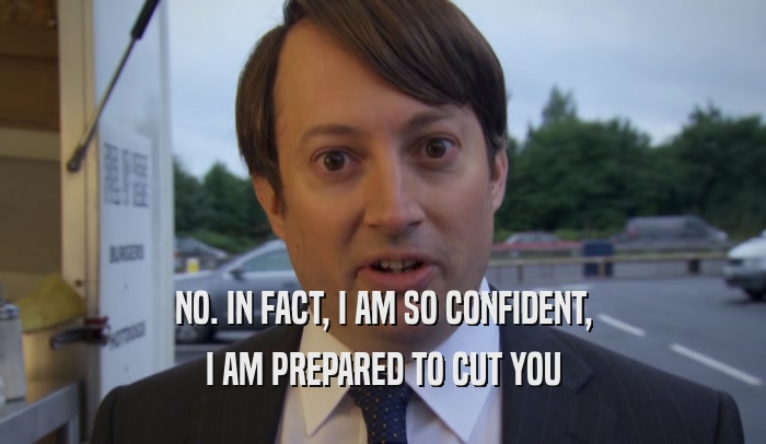 NO. IN FACT, I AM SO CONFIDENT, I AM PREPARED TO CUT YOU 
