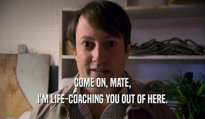 COME ON, MATE, I'M LIFE-COACHING YOU OUT OF HERE. I'M LIFE-COACHING YOU OUT OF HERE.