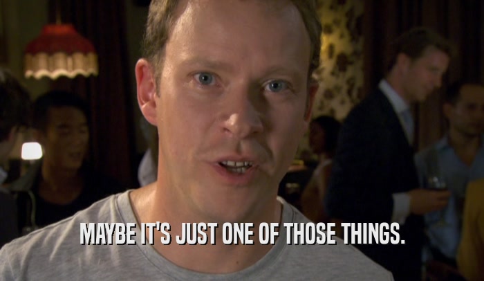 MAYBE IT'S JUST ONE OF THOSE THINGS.  