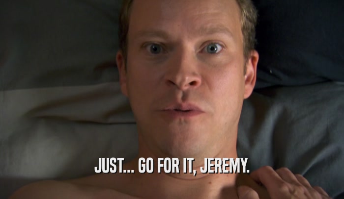 JUST... GO FOR IT, JEREMY.  