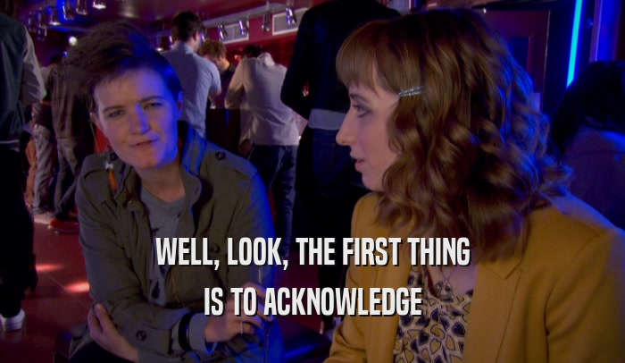 WELL, LOOK, THE FIRST THING IS TO ACKNOWLEDGE 