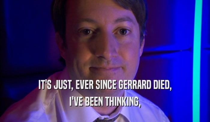 IT'S JUST, EVER SINCE GERRARD DIED, I'VE BEEN THINKING, 