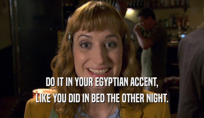 DO IT IN YOUR EGYPTIAN ACCENT, LIKE YOU DID IN BED THE OTHER NIGHT. 