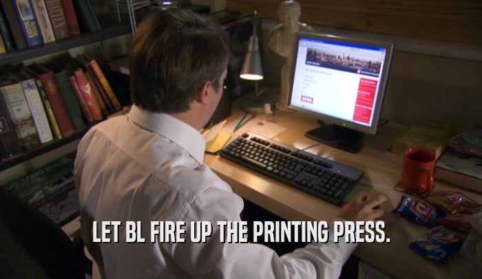 LET BL FIRE UP THE PRINTING PRESS.  