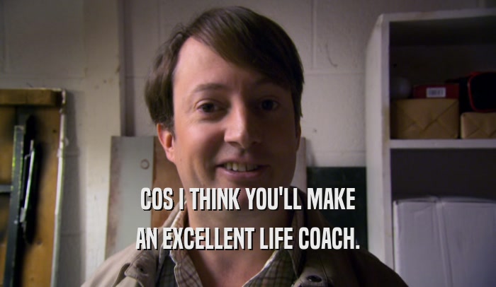 COS I THINK YOU'LL MAKE AN EXCELLENT LIFE COACH. 