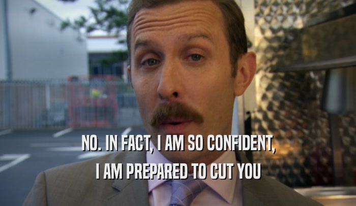NO. IN FACT, I AM SO CONFIDENT, I AM PREPARED TO CUT YOU 