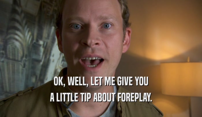 OK, WELL, LET ME GIVE YOU A LITTLE TIP ABOUT FOREPLAY. 