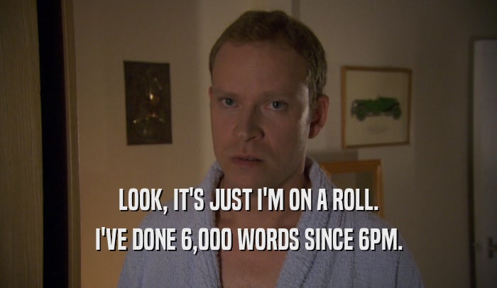 LOOK, IT'S JUST I'M ON A ROLL. I'VE DONE 6,000 WORDS SINCE 6PM. 