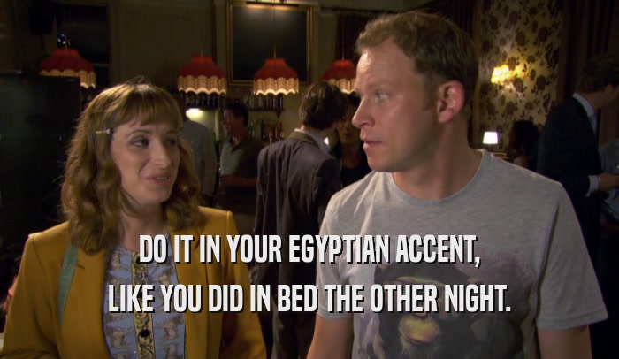 DO IT IN YOUR EGYPTIAN ACCENT, LIKE YOU DID IN BED THE OTHER NIGHT. 