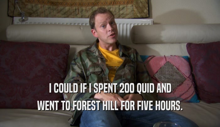 I COULD IF I SPENT 200 QUID AND WENT TO FOREST HILL FOR FIVE HOURS. 