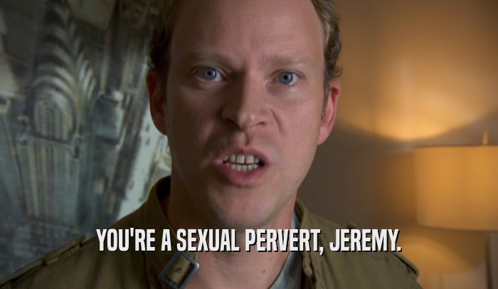 YOU'RE A SEXUAL PERVERT, JEREMY.  