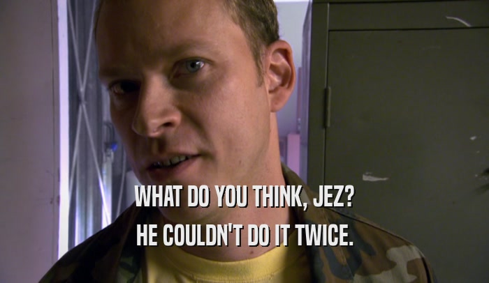 WHAT DO YOU THINK, JEZ? HE COULDN'T DO IT TWICE. 