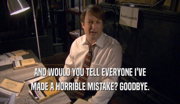 AND WOULD YOU TELL EVERYONE I'VE MADE A HORRIBLE MISTAKE? GOODBYE. 
