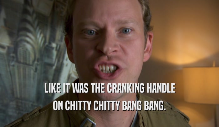 LIKE IT WAS THE CRANKING HANDLE ON CHITTY CHITTY BANG BANG. 