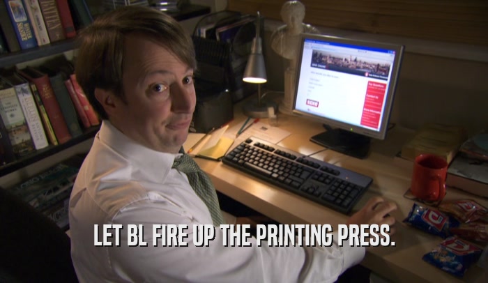 LET BL FIRE UP THE PRINTING PRESS.  