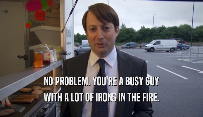 NO PROBLEM. YOU'RE A BUSY GUY WITH A LOT OF IRONS IN THE FIRE. 