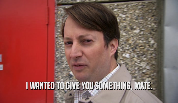I WANTED TO GIVE YOU SOMETHING, MATE.  