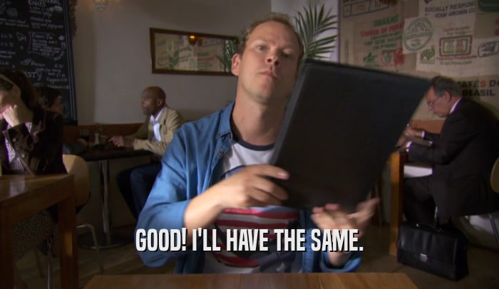 GOOD! I'LL HAVE THE SAME.  