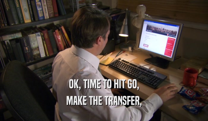 OK, TIME TO HIT GO, MAKE THE TRANSFER, 