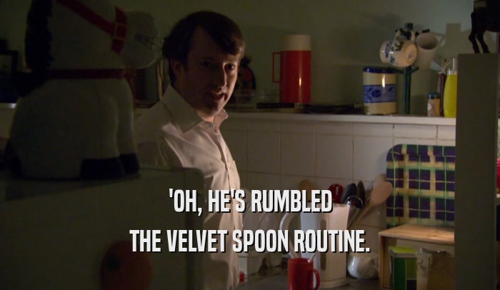 'OH, HE'S RUMBLED THE VELVET SPOON ROUTINE. 