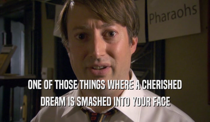 ONE OF THOSE THINGS WHERE A CHERISHED DREAM IS SMASHED INTO YOUR FACE 