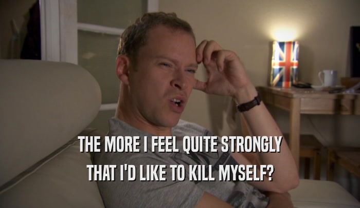 THE MORE I FEEL QUITE STRONGLY THAT I'D LIKE TO KILL MYSELF? 