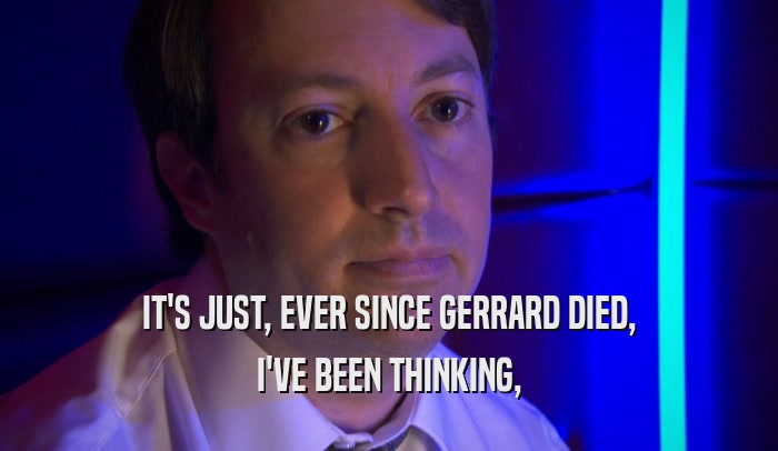 IT'S JUST, EVER SINCE GERRARD DIED, I'VE BEEN THINKING, 