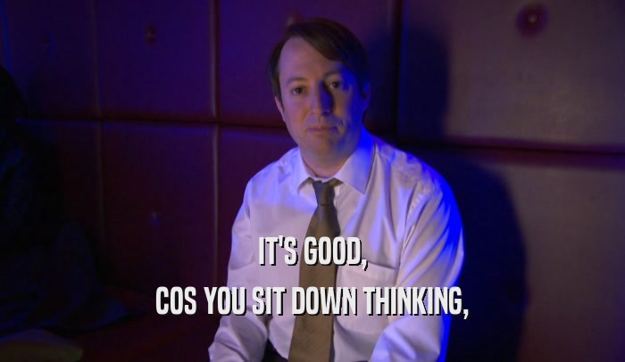 IT'S GOOD, COS YOU SIT DOWN THINKING, 